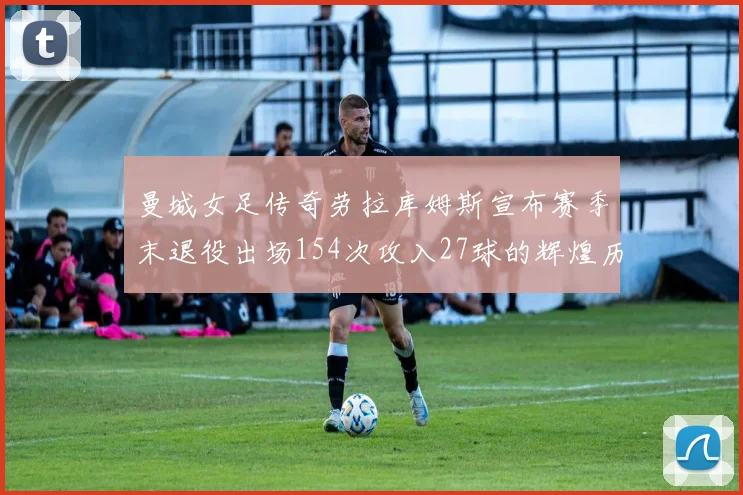 曼城女足传奇劳拉库姆斯宣布赛季末退役出场154次攻入27球的辉煌历程