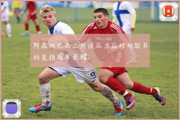 阿森纳巴西三将谈压力应对经验目标直指冠军荣耀