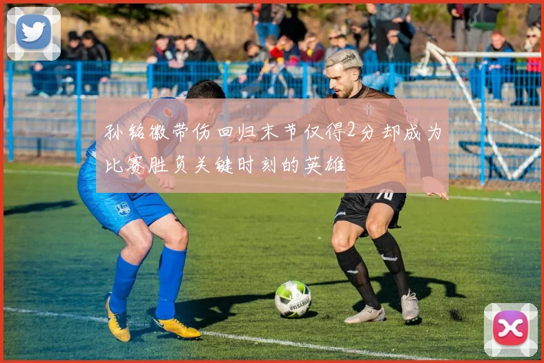孙铭徽带伤回归末节仅得2分却成为比赛胜负关键时刻的英雄