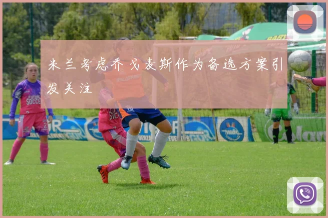 米兰考虑乔戈麦斯作为备选方案引发关注