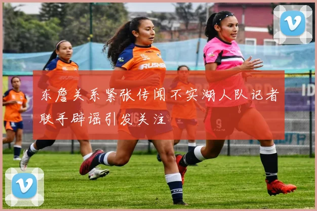东詹关系紧张传闻不实湖人队记者联手辟谣引发关注