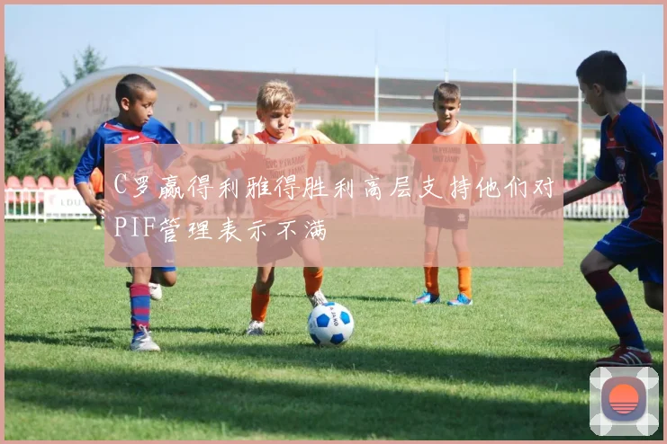 C罗赢得利雅得胜利高层支持他们对PIF管理表示不满