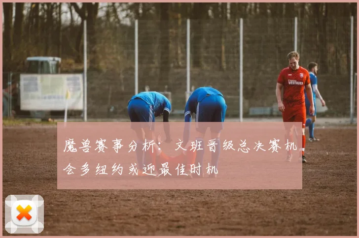 魔兽赛事分析：文班晋级总决赛机会多纽约或迎最佳时机