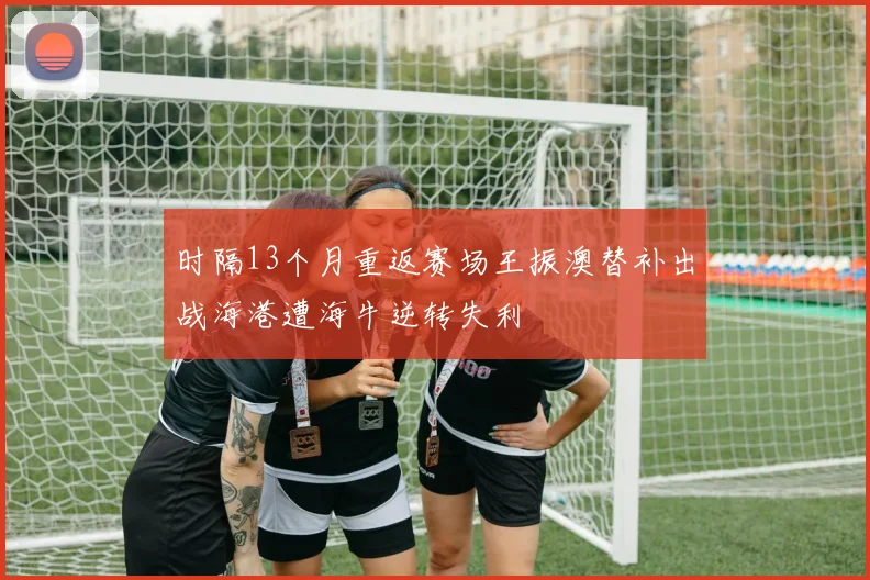 时隔13个月重返赛场王振澳替补出战海港遭海牛逆转失利