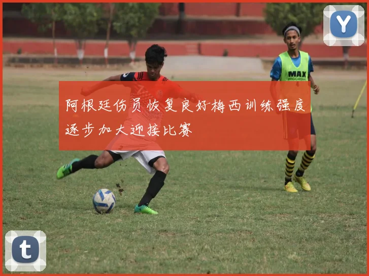 阿根廷伤员恢复良好梅西训练强度逐步加大迎接比赛
